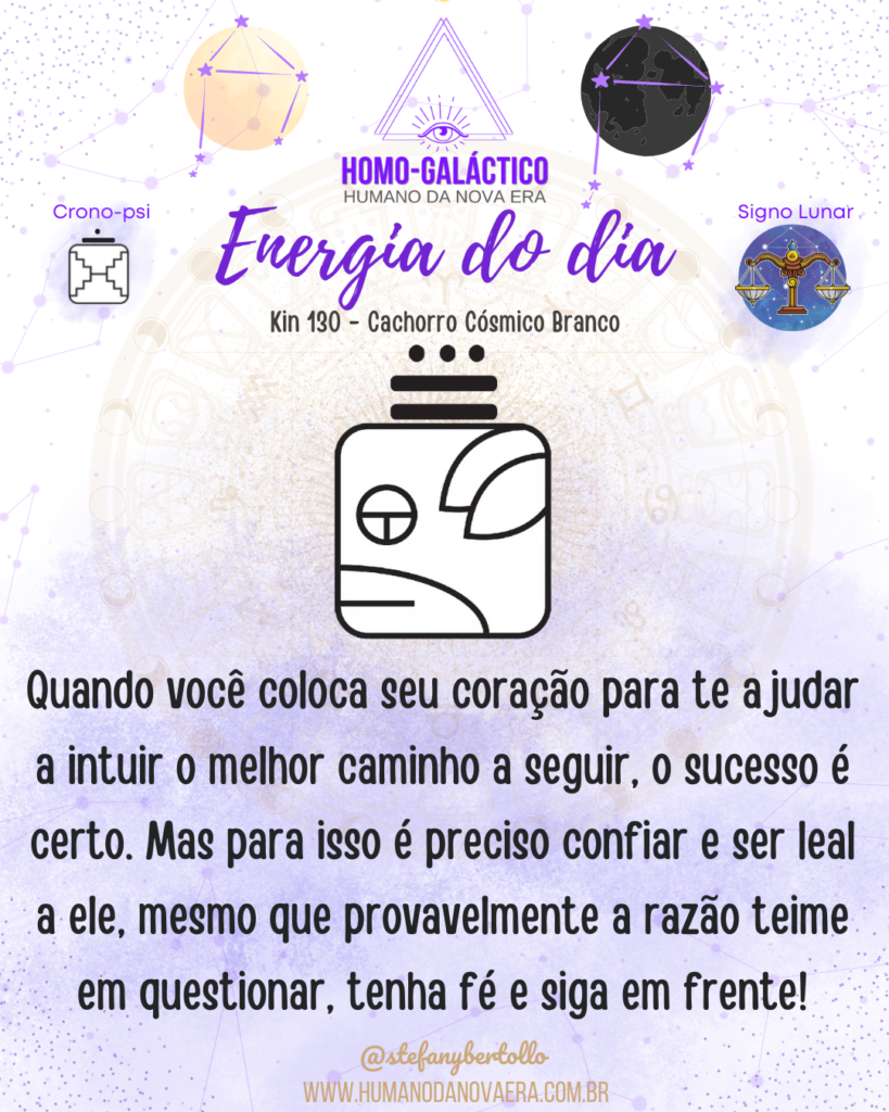 Energia do dia - Kin 130 - Cachorro Cósmico Branco - 25/09/2022 - Sol em Libra - Lua Nova em Libra - Quando você coloca seu coração para te ajudar a intuir o melhor caminho a seguir, o sucesso é certo. Mas para isso é preciso confiar e ser leal a ele, mesmo que provavelmente a razão teime em questionar, tenha fé e siga em frente!